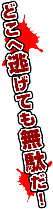 どこへ逃げても無駄だ！